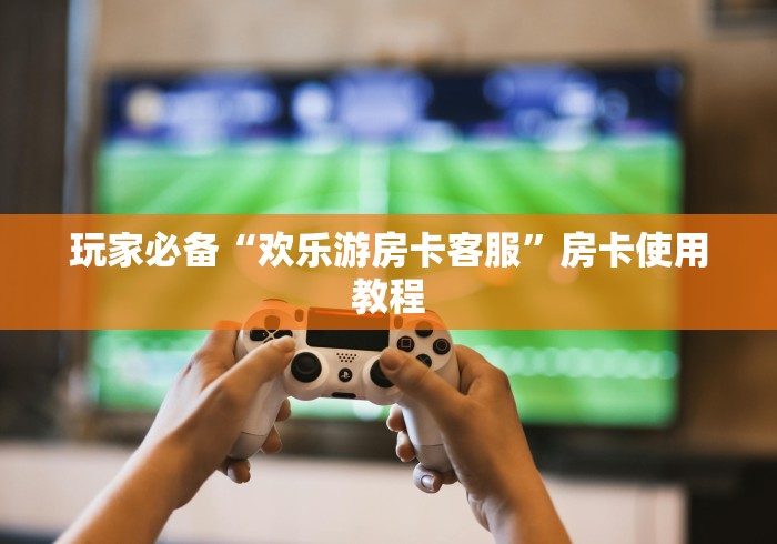 玩家必备“欢乐游房卡客服”房卡使用教程 玩家必备“欢乐游房卡客服”房卡使用教程